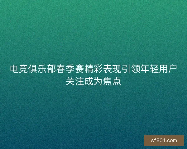 电竞俱乐部春季赛精彩表现引领年轻用户关注成为焦点