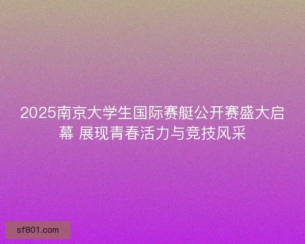 2025南京大学生国际赛艇公开赛盛大启幕 展现青春活力与竞技风采