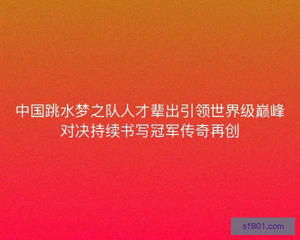 中国跳水梦之队人才辈出引领世界级巅峰对决持续书写冠军传奇再创