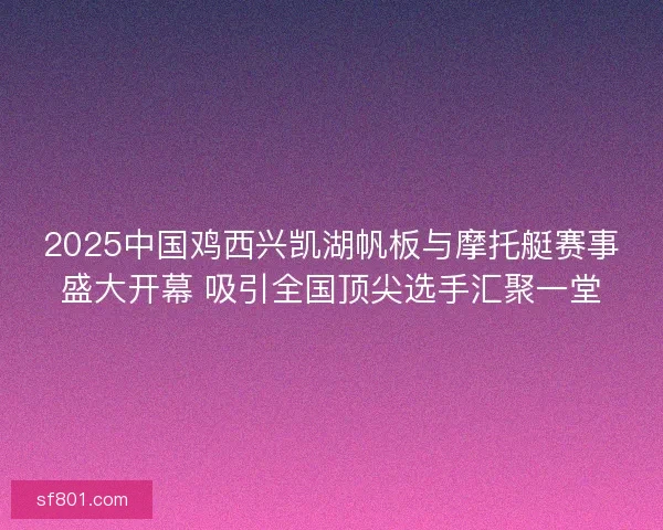 2025中国鸡西兴凯湖帆板与摩托艇赛事盛大开幕 吸引全国顶尖选手汇聚一堂