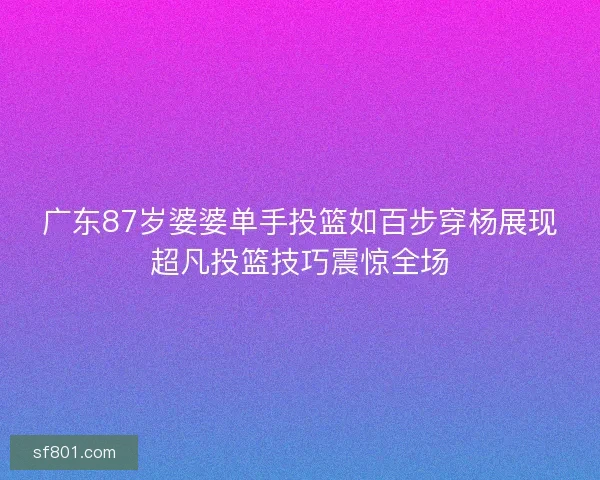 广东87岁婆婆单手投篮如百步穿杨展现超凡投篮技巧震惊全场