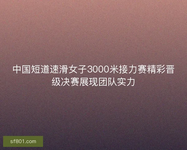 中国短道速滑女子3000米接力赛精彩晋级决赛展现团队实力