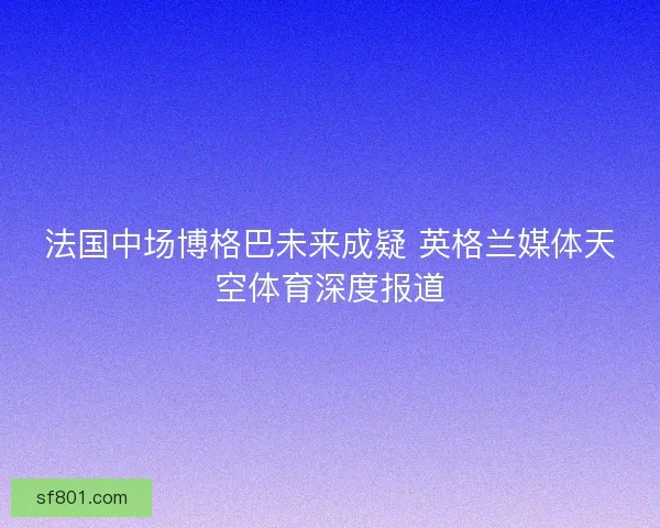 法国中场博格巴未来成疑 英格兰媒体天空体育深度报道