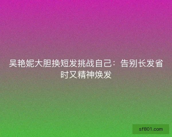 吴艳妮大胆换短发挑战自己：告别长发省时又精神焕发