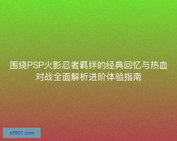 围绕PSP火影忍者羁绊的经典回忆与热血对战全面解析进阶体验指南