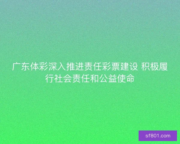 广东体彩深入推进责任彩票建设 积极履行社会责任和公益使命